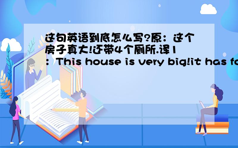 这句英语到底怎么写?原：这个房子真大!还带4个厕所.译1：This house is very big!it has four toilets.译2：The house is very big!it has four toilets.译3：The house was very big!it had four toilets.译4：This house was very big!