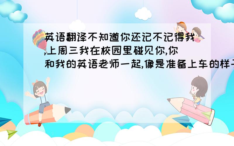 英语翻译不知道你还记不记得我,上周三我在校园里碰见你,你和我的英语老师一起,像是准备上车的样子.