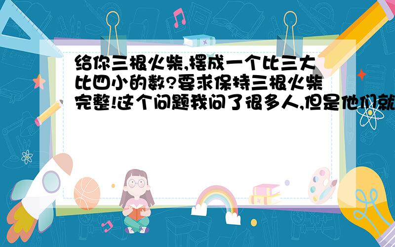 给你三根火柴,摆成一个比三大比四小的数?要求保持三根火柴完整!这个问题我问了很多人,但是他们就是没有一个能答上来的!来看看你的智商怎么样!