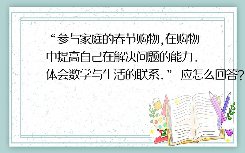 “参与家庭的春节购物,在购物中提高自己在解决问题的能力.体会数学与生活的联系.” 应怎么回答?