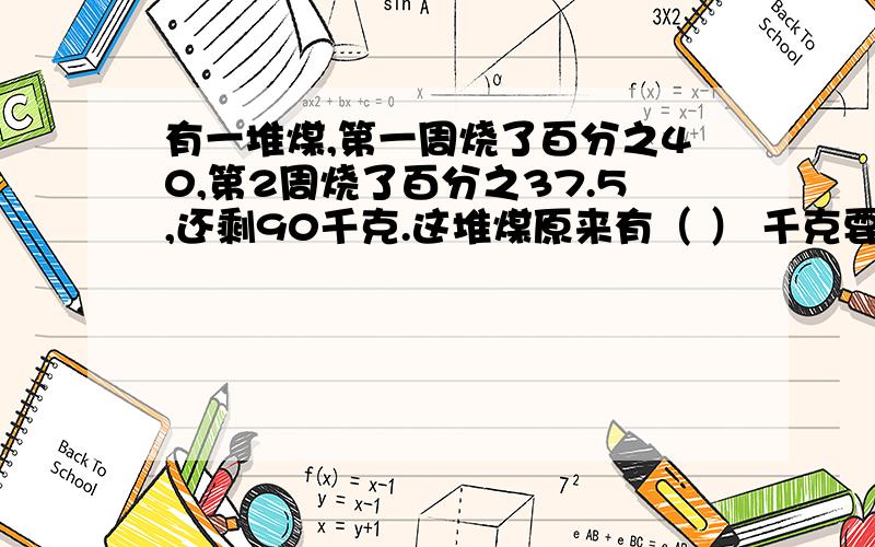 有一堆煤,第一周烧了百分之40,第2周烧了百分之37.5,还剩90千克.这堆煤原来有（ ） 千克要快啊 !