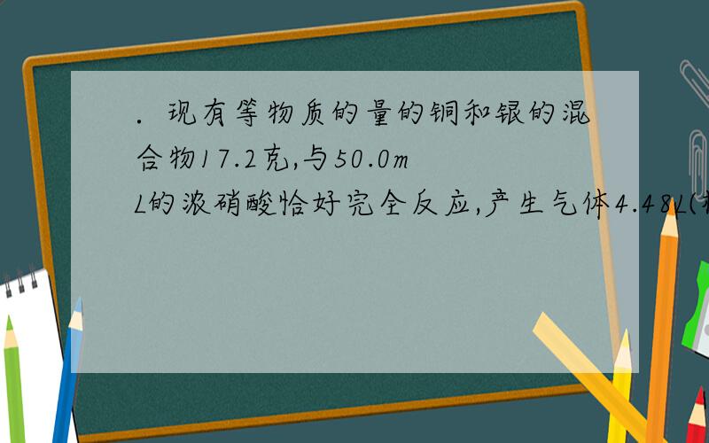 ．现有等物质的量的铜和银的混合物17.2克,与50.0mL的浓硝酸恰好完全反应,产生气体4.48L(标准状况）,则下列说法正确的是 A．产生的气体是0.2molNO2 B．硝酸的物质的量浓度为12mol/L C．反应中被