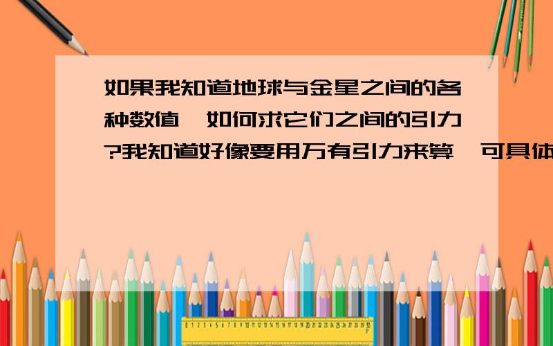 如果我知道地球与金星之间的各种数值,如何求它们之间的引力?我知道好像要用万有引力来算,可具体的算法我不确定,有人可以算给我看看么?我十分需要具体过程.金星的小档案：平均日距 108