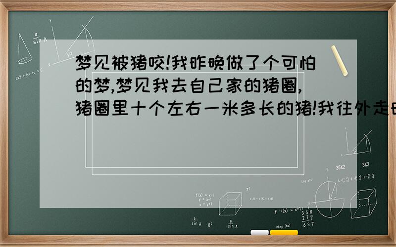 梦见被猪咬!我昨晚做了个可怕的梦,梦见我去自己家的猪圈,猪圈里十个左右一米多长的猪!我往外走时…突然!一只猪…咔!把我腿给咬住了!还一个劲的往后拖!劲挺大的!我使劲挣也挣不动!我拼