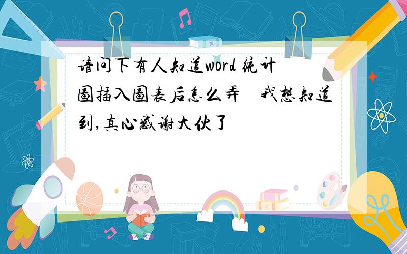 请问下有人知道word 统计图插入图表后怎么弄　我想知道到,真心感谢大伙了