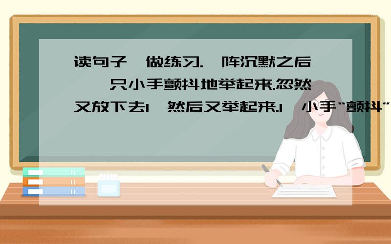 读句子,做练习.一阵沉默之后,一只小手颤抖地举起来.忽然又放下去1,然后又举起来.1、小手“颤抖”是因为（ ）.2、“放下去,又举起来”是因为（ ）.3、当时阮恒心理是怎么想的?