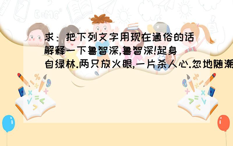 求：把下列文字用现在通俗的话解释一下鲁智深,鲁智深!起身自绿林.两只放火眼,一片杀人心.忽地随潮归去,果然无处跟寻.咄!解使满空飞白玉,能令大地作黄金.——《水浒传》那么,忽地随潮