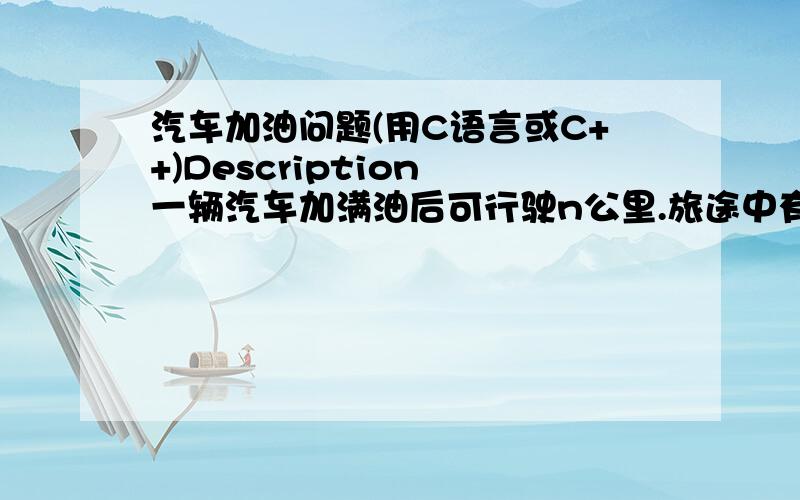 汽车加油问题(用C语言或C++)Description 一辆汽车加满油后可行驶n公里.旅途中有若干个加油站.设计一个有效算法,指出应在哪些加油站停靠加油,使沿途加油次数最少.并证明算法能产生一个最优