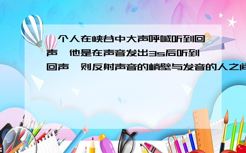 一个人在峡谷中大声呼喊听到回声,他是在声音发出3s后听到回声,则反射声音的峭壁与发音的人之间的距离是____m,人距离峭壁_____m以内听不到回声(声音在空气中的速度340m/s)