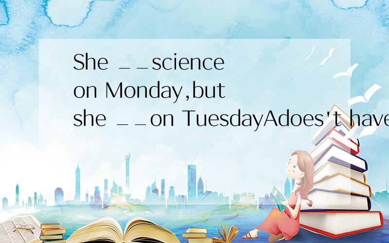 She __science on Monday,but she __on TuesdayAdoes't have;has it B.isn't;hasit C.doesn't have;has one D.isn't have;has one