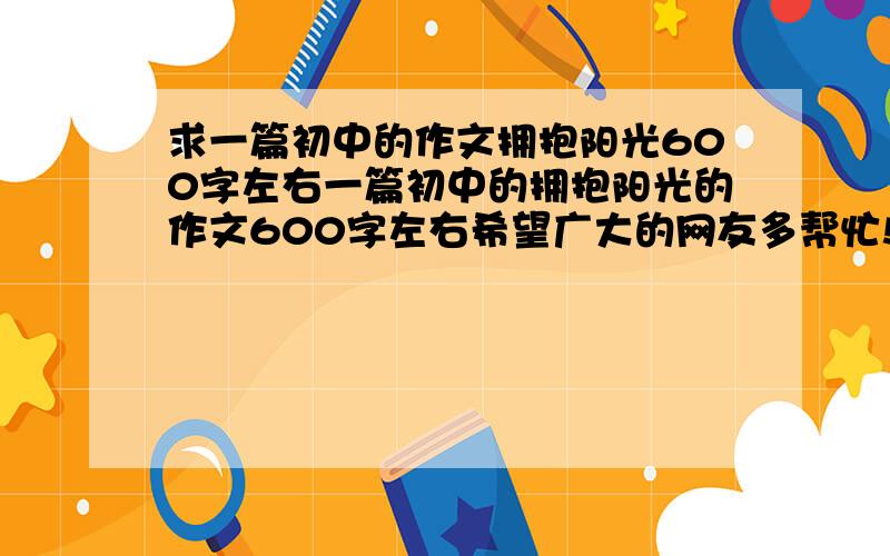 求一篇初中的作文拥抱阳光600字左右一篇初中的拥抱阳光的作文600字左右希望广大的网友多帮忙!