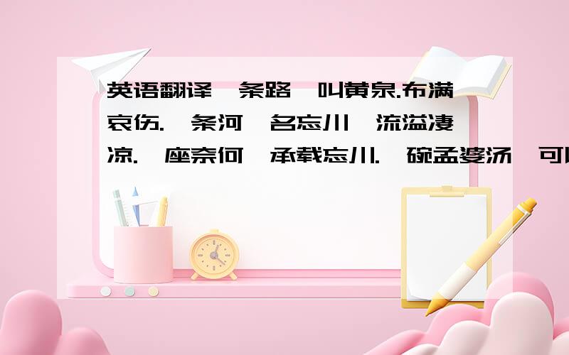 英语翻译一条路,叫黄泉.布满哀伤.一条河,名忘川,流溢凄凉.一座奈何,承载忘川.一碗孟婆汤,可以忘却今生,换取来世.一块石头,立于忘川之畔,名曰三生.一口井,指明来世.一个熟悉身影,欣然跃