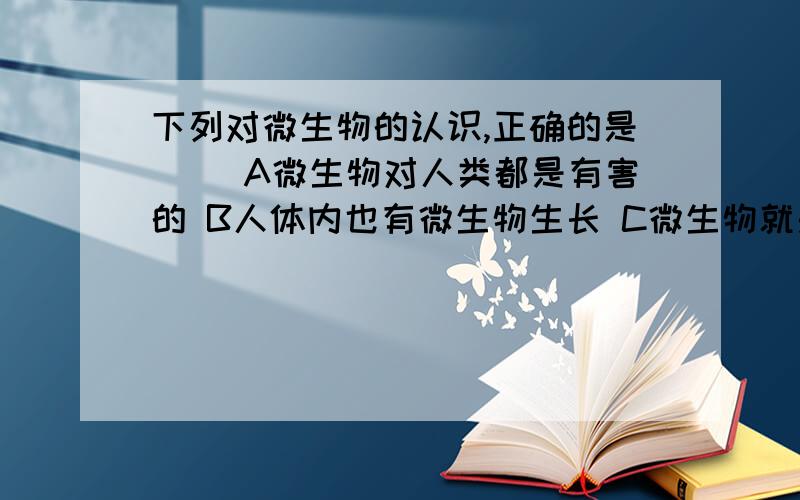 下列对微生物的认识,正确的是（ ）A微生物对人类都是有害的 B人体内也有微生物生长 C微生物就是单细胞动物 D细菌都能进行光合作用