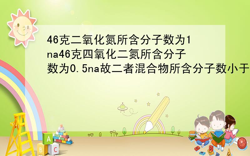 46克二氧化氮所含分子数为1na46克四氧化二氮所含分子数为0.5na故二者混合物所含分子数小于1na 为什么