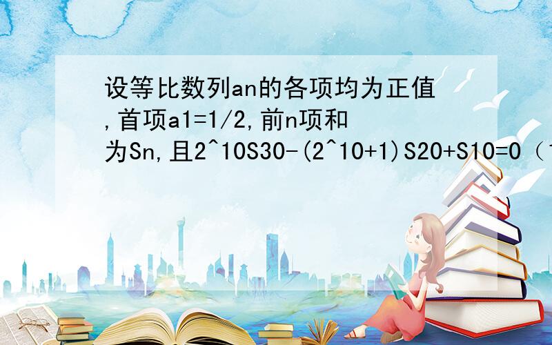 设等比数列an的各项均为正值,首项a1=1/2,前n项和为Sn,且2^10S30-(2^10+1)S20+S10=0（1）求an的通项(2)求an的前n项和Tn