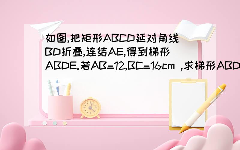 如图,把矩形ABCD延对角线BD折叠,连结AE,得到梯形ABDE.若AB=12,BC=16cm ,求梯形ABDE的面积