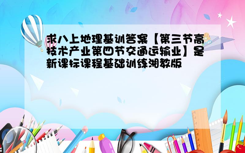 求八上地理基训答案【第三节高技术产业第四节交通运输业】是新课标课程基础训练湘教版