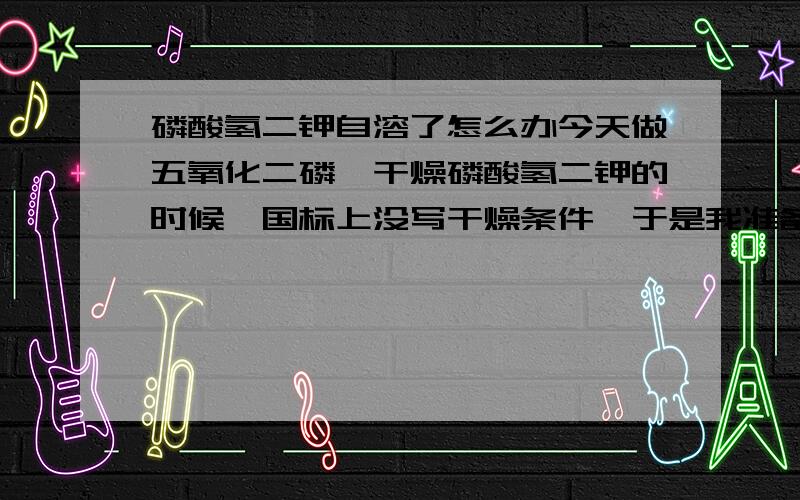 磷酸氢二钾自溶了怎么办今天做五氧化二磷,干燥磷酸氢二钾的时候,国标上没写干燥条件,于是我准备在105度下干燥两小时,一个小时左右的时候我去看,它自溶了.