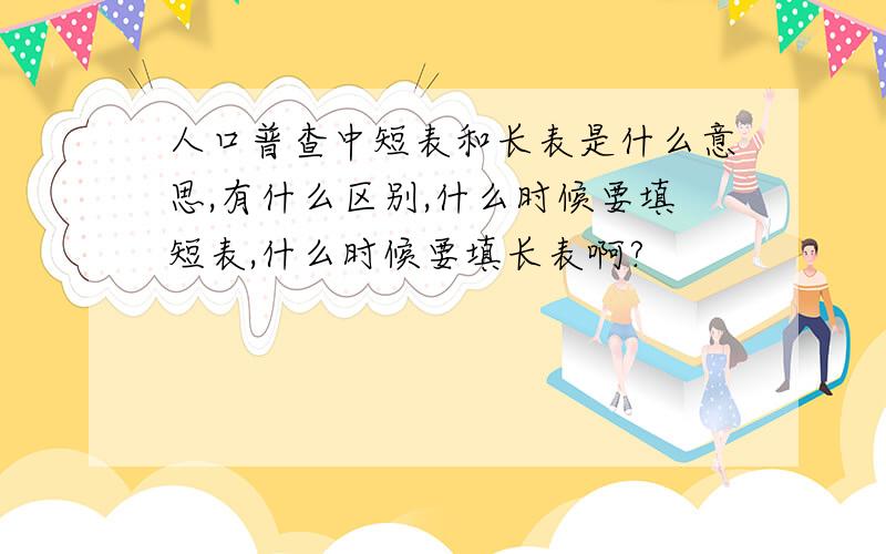 人口普查中短表和长表是什么意思,有什么区别,什么时候要填短表,什么时候要填长表啊?