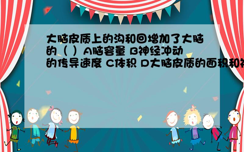 大脑皮质上的沟和回增加了大脑的（ ）A脑容量 B神经冲动的传导速度 C体积 D大脑皮质的面积和神经元数量