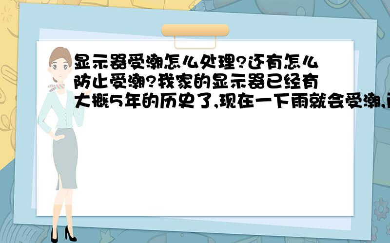 显示器受潮怎么处理?还有怎么防止受潮?我家的显示器已经有大概5年的历史了,现在一下雨就会受潮,而且情况很严重,经常要开机大约一分钟后才隐隐约约看得到一点图像,而且还很模糊,但是