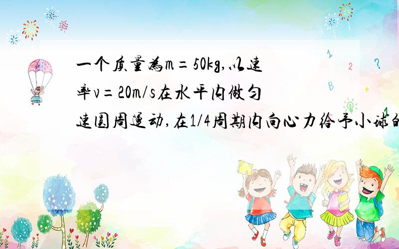 一个质量为m=50kg,以速率v=20m/s在水平内做匀速圆周运动,在1/4周期内向心力给予小球的冲量的方向