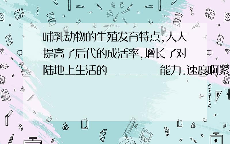 哺乳动物的生殖发育特点,大大提高了后代的成活率,增长了对陆地上生活的_____能力.速度啊紧急!