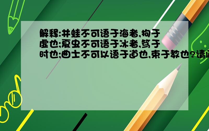 解释:井蛙不可语于海者,拘于虚也;夏虫不可语于冰者,笃于时也;曲士不可以语于道也,束于教也?请问这句如何理解?!