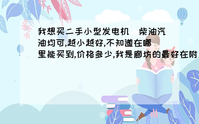 我想买二手小型发电机（柴油汽油均可,越小越好,不知道在哪里能买到,价格多少,我是廊坊的最好在附近能