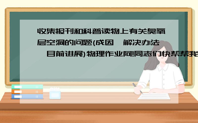 收集报刊和科普读物上有关臭氧层空洞的问题(成因,解决办法,目前进展)物理作业阿!同志们快帮帮我!