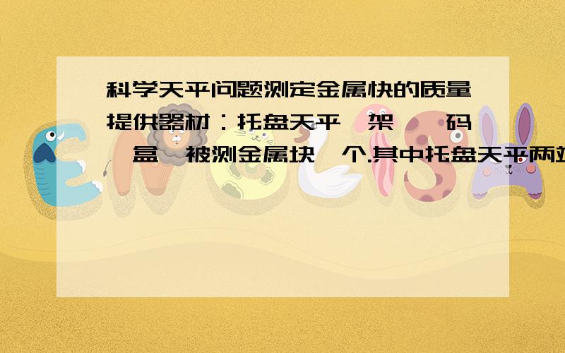 科学天平问题测定金属快的质量提供器材：托盘天平一架,砝码一盒,被测金属块一个.其中托盘天平两端的调节螺母无法旋动,即使交换左、右托盘的位置也无法使其平衡,总是左端较重.要求：