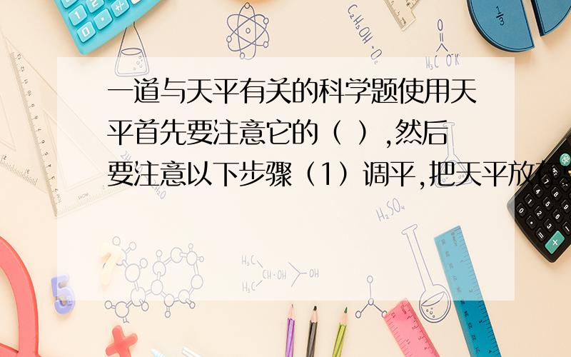 一道与天平有关的科学题使用天平首先要注意它的（ ）,然后要注意以下步骤（1）调平,把天平放在桌面上,将游码移到梁衡标尺左端的零刻度,调节梁衡两端的螺母,使指针对准分度盘的（ ）