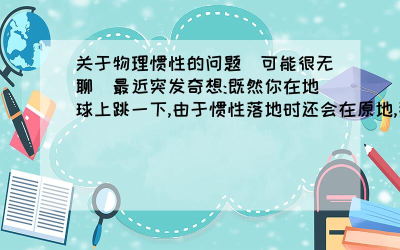 关于物理惯性的问题(可能很无聊)最近突发奇想:既然你在地球上跳一下,由于惯性落地时还会在原地,那若是一架直升飞机,直线上升,在空中停留几个小时(或是几天),再沿直线下落,还会在原地