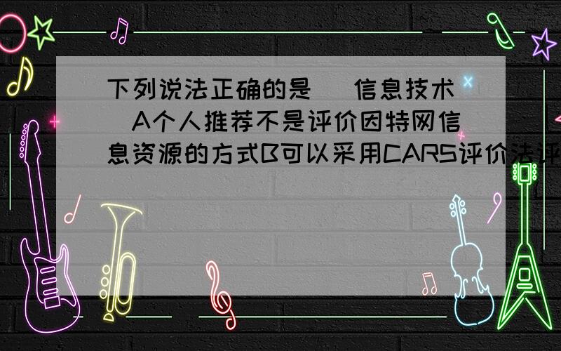 下列说法正确的是 （信息技术）A个人推荐不是评价因特网信息资源的方式B可以采用CARS评价法评价因特网信息C所有搜索引擎都采用主题目录检索D利用搜索引擎可以找到任何需要的信息