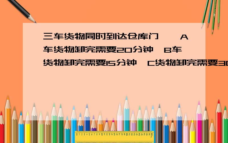 三车货物同时到达仓库门囗,A车货物卸完需要20分钟,B车货物卸完需要15分钟,C货物卸完需要30分钟,只能一车一车卸货,怎么安排顺序,才能使三辆货车等候时间的总和最少?