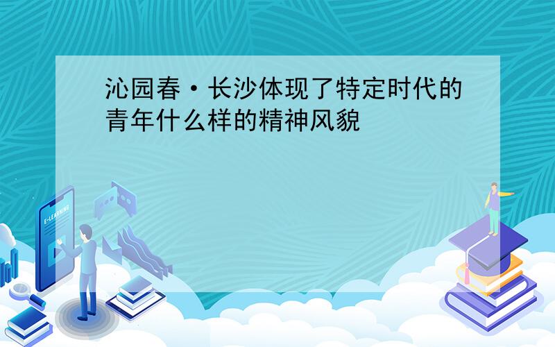 沁园春·长沙体现了特定时代的青年什么样的精神风貌