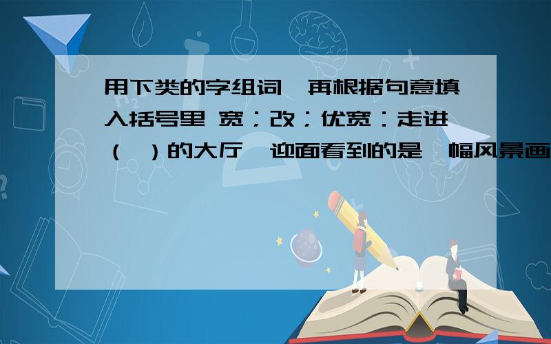 用下类的字组词,再根据句意填入括号里 宽；改；优宽：走进（ ）的大厅,迎面看到的是一幅风景画（ ）的公路旁挺立着高大的白杨树改：我们只有（ ）学习方法,才能提高成绩每到周末,奶