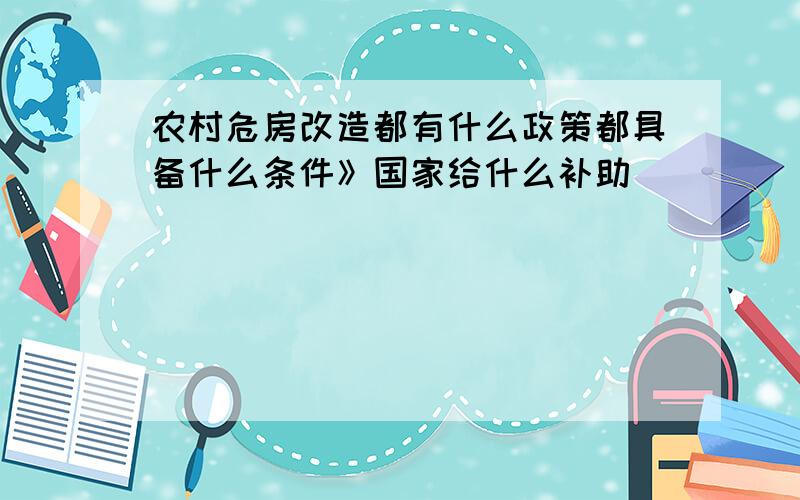 农村危房改造都有什么政策都具备什么条件》国家给什么补助