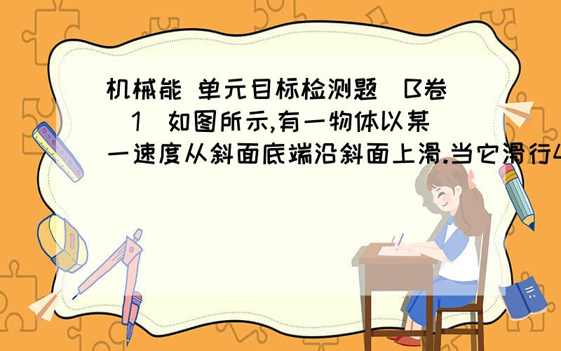 机械能 单元目标检测题(B卷)1．如图所示,有一物体以某一速度从斜面底端沿斜面上滑.当它滑行4m后速度变为零,然后再下滑到斜面底端.已知斜面长5m,物体和斜面间的动摩擦因素为0.25.（g取10m