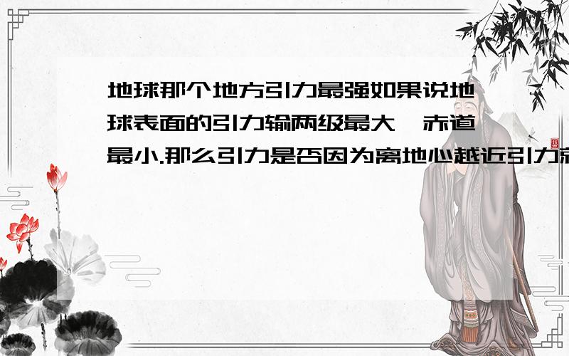 地球那个地方引力最强如果说地球表面的引力输两级最大,赤道最小.那么引力是否因为离地心越近引力就越大呢.如果说科技发展到一定程度,是不是也不能将地球从正中心打一个洞倒地球的两