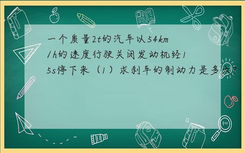 一个质量2t的汽车以54km/h的速度行驶关闭发动机经15s停下来（1）求刹车的制动力是多大?（2）刹车过程中汽车通过的路程是多少?我要详细的步骤、、、过程什么的都要、、、