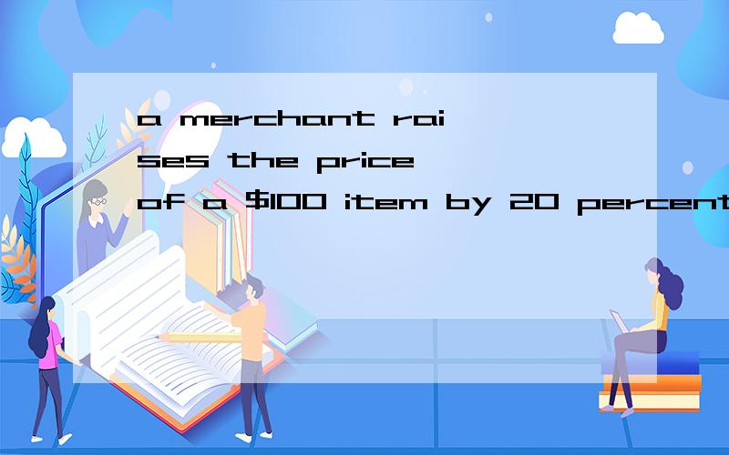 a merchant raises the price of a $100 item by 20 percent.after finding that he cannot sell the item at the highter price,however,he discounts it by 20 percent.what is the final price of the item?a.$96 b.97 c.98 d.99 e.100求翻译,