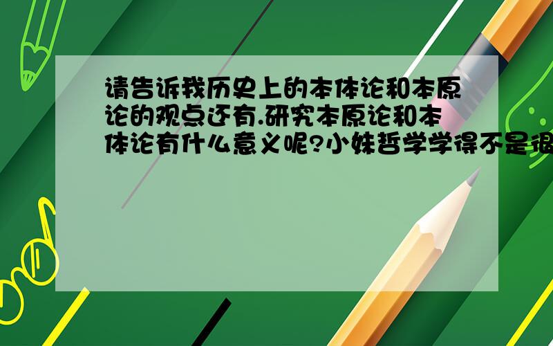 请告诉我历史上的本体论和本原论的观点还有.研究本原论和本体论有什么意义呢?小妹哲学学得不是很好,希望哪位高人能用浅显一点的语言给予解答,谢谢!那么,有关历史上哲学家们的观点又