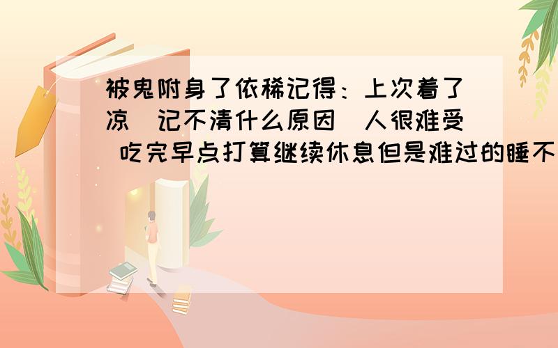 被鬼附身了依稀记得：上次着了凉（记不清什么原因）人很难受 吃完早点打算继续休息但是难过的睡不着 就这样躺在床上 捱着捱着一只捱到想呕呕吐后发现整个人精神焕发 健康的不得了- -