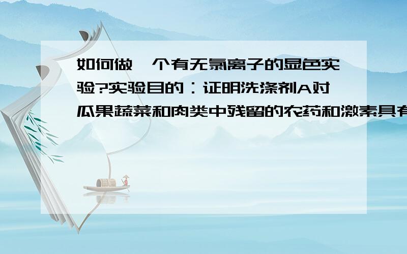 如何做一个有无氯离子的显色实验?实验目的：证明洗涤剂A对瓜果蔬菜和肉类中残留的农药和激素具有降解作用因为农药和激素中大多含有氯离子,先将瓜果蔬菜和肉类用洗涤剂A溶液清洗过后