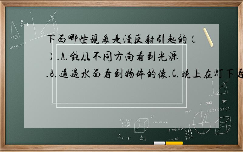 下面哪些现象是漫反射引起的（）.A.能从不同方向看到光源.B.通过水面看到物体的像.C.晚上在灯下看书会看到纸面上发出刺眼的光泽 D.能从不同方向看清楚电影银幕上的像