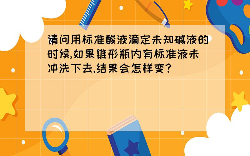 请问用标准酸液滴定未知碱液的时候,如果锥形瓶内有标准液未冲洗下去,结果会怎样变?