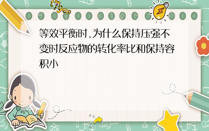 等效平衡时.为什么保持压强不变时反应物的转化率比和保持容积小