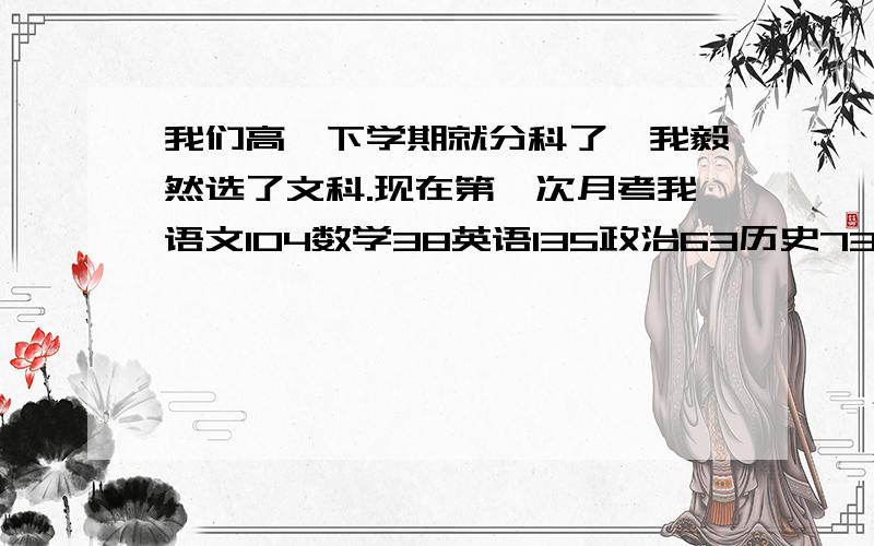 我们高一下学期就分科了,我毅然选了文科.现在第一次月考我语文104数学38英语135政治63历史73地理75.这次被数学给拖死了,我算了一下如果我数学及格我就可以进全班前十,而现在只有四十多名