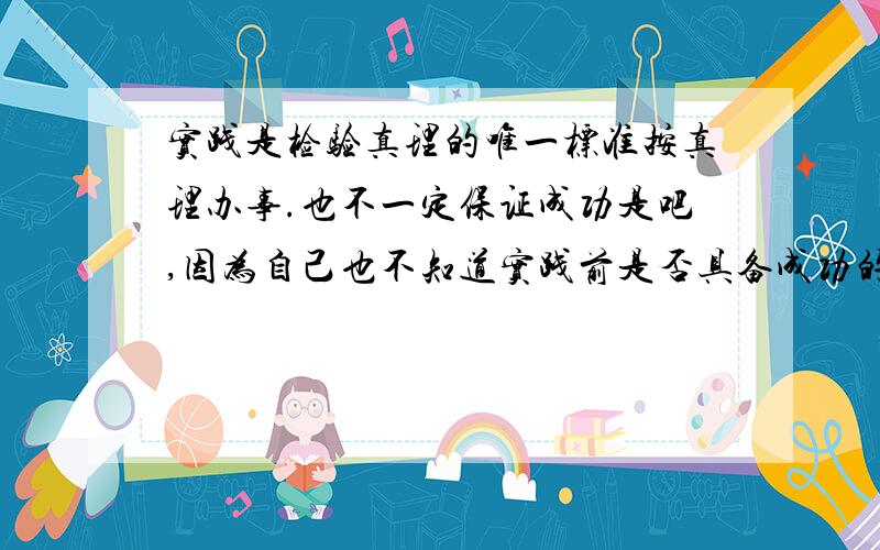 实践是检验真理的唯一标准按真理办事.也不一定保证成功是吧,因为自己也不知道实践前是否具备成功的条件.按真理办事也可能不成功.那为什么要按真理办事呢?是有最大的可能性吧,为什么